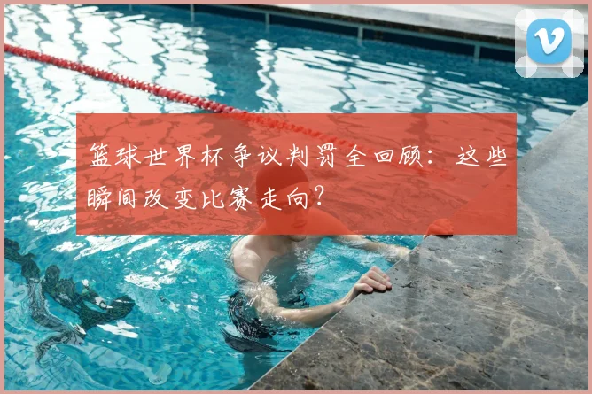 篮球世界杯争议判罚全回顾:这些瞬间改变比赛走向?