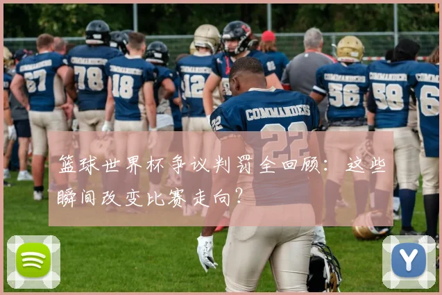篮球世界杯争议判罚全回顾:这些瞬间改变比赛走向?