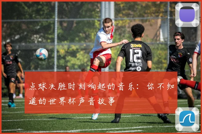 点球决胜时刻响起的音乐:你不知道的世界杯声音故事