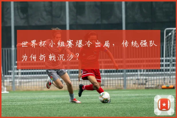 世界杯小组赛爆冷出局，传统强队为何折戟沉沙？