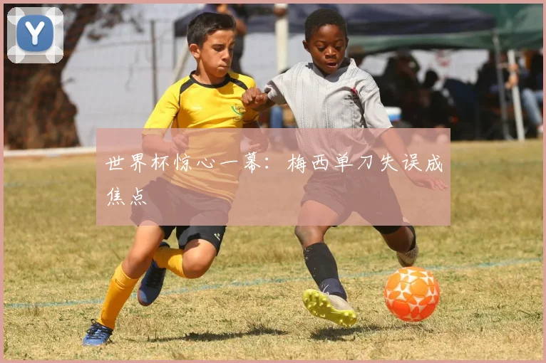 世界杯惊心一幕:梅西单刀失误成焦点