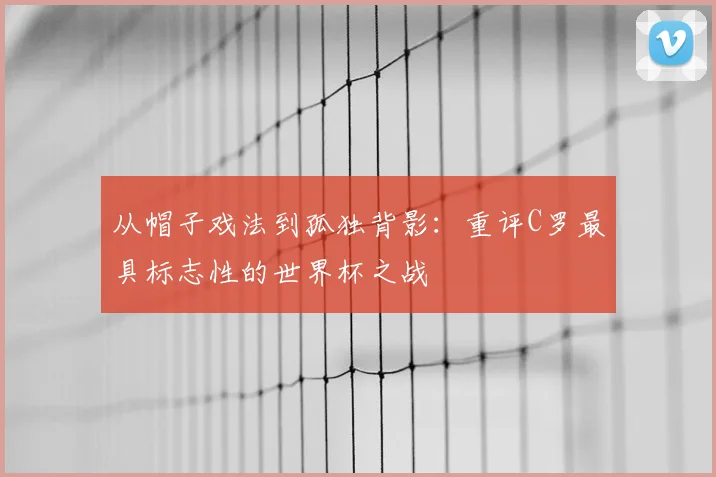 从帽子戏法到孤独背影：重评C罗最具标志性的世界杯之战