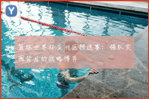 篮球世界杯亚洲区预选赛:强队突围背后的战略博弈