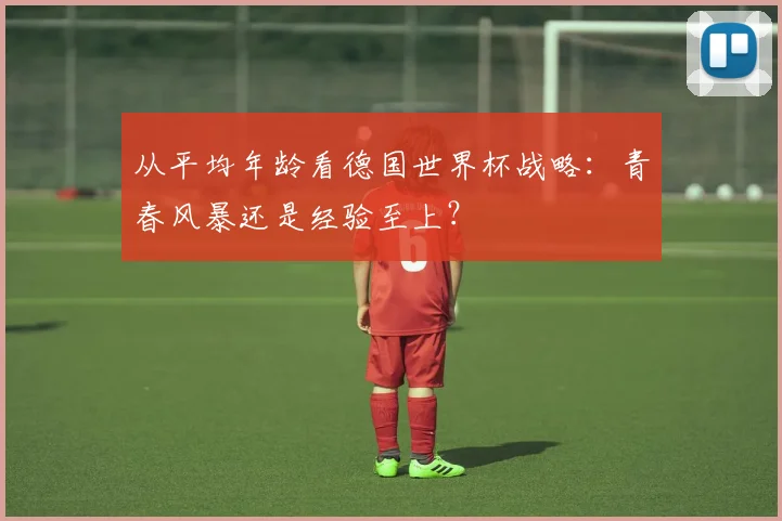 从平均年龄看德国世界杯战略：青春风暴还是经验至上？