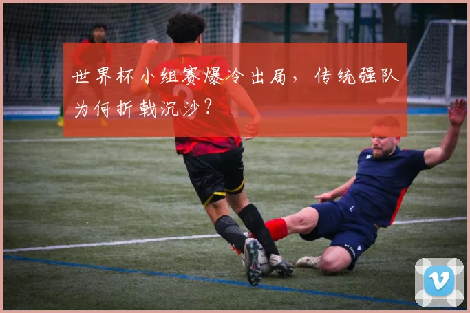 世界杯小组赛爆冷出局，传统强队为何折戟沉沙？