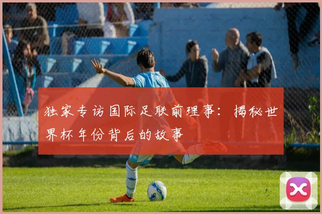 独家专访国际足联前理事：揭秘世界杯年份背后的故事