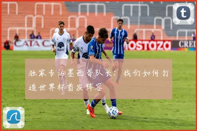 独家专访墨西哥队长：我们如何打造世界杯首发阵容