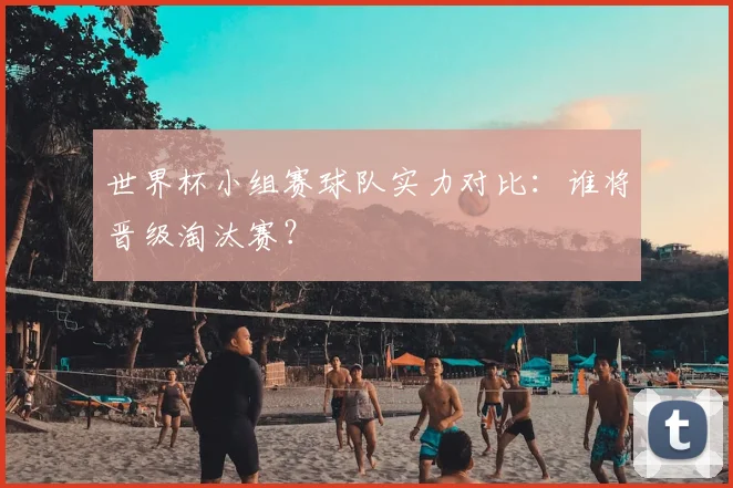 世界杯小组赛球队实力对比：谁将晋级淘汰赛？