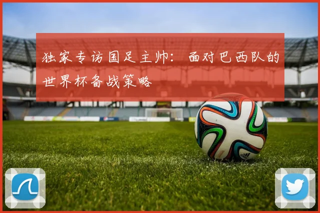 独家专访国足主帅：面对巴西队的世界杯备战策略