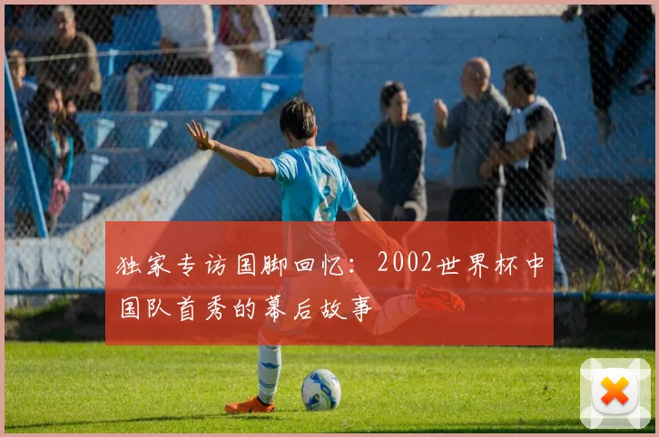 独家专访国脚回忆：2002世界杯中国队首秀的幕后故事