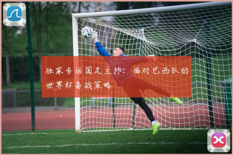 独家专访国足主帅：面对巴西队的世界杯备战策略